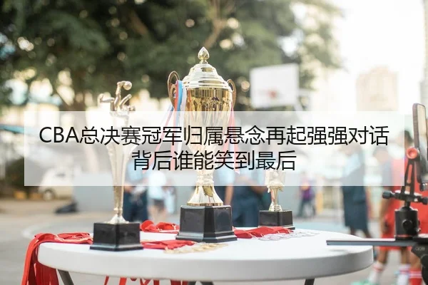 CBA总决赛冠军归属悬念再起强强对话背后谁能笑到最后